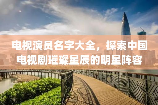 电视演员名字大全，探索中国电视剧璀璨星辰的明星阵容