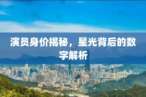 演员身价揭秘，星光背后的数字解析
