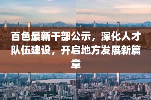百色最新干部公示，深化人才队伍建设，开启地方发展新篇章