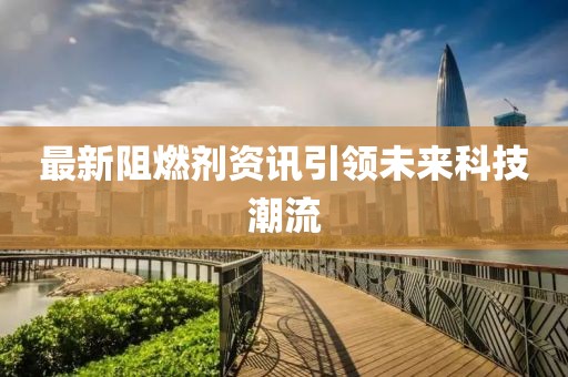 最新阻燃剂资讯引领未来科技潮流