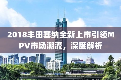2018丰田塞纳全新上市引领MPV市场潮流，深度解析