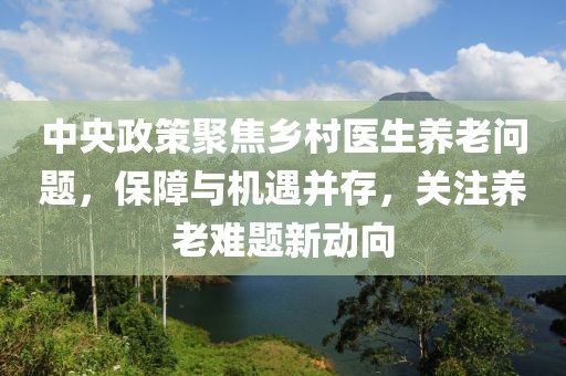 中央政策聚焦乡村医生养老问题，保障与机遇并存，关注养老难题新动向