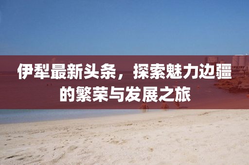 伊犁最新头条，探索魅力边疆的繁荣与发展之旅