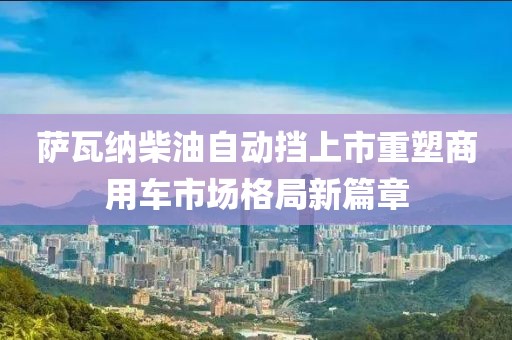 萨瓦纳柴油自动挡上市重塑商用车市场格局新篇章