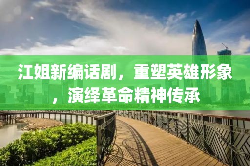 江姐新编话剧，重塑英雄形象，演绎革命精神传承