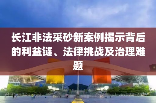 长江非法采砂新案例揭示背后的利益链、法律挑战及治理难题