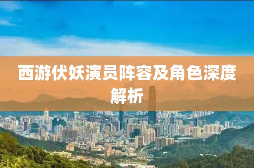 西游伏妖演员阵容及角色深度解析