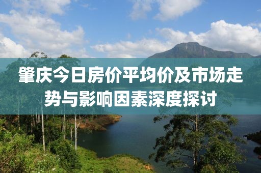 肇庆今日房价平均价及市场走势与影响因素深度探讨