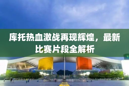 库托热血激战再现辉煌，最新比赛片段全解析