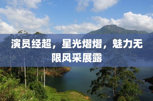 演员经超，星光熠熠，魅力无限风采展露