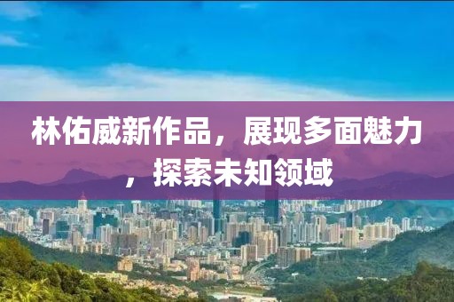 林佑威新作品，展现多面魅力，探索未知领域