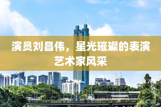 演员刘昌伟，星光璀璨的表演艺术家风采