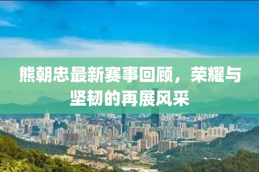 熊朝忠最新赛事回顾，荣耀与坚韧的再展风采