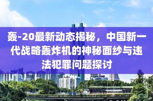 轰-20最新动态揭秘，中国新一代战略轰炸机的神秘面纱与违法犯罪问题探讨