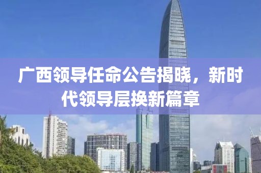 广西领导任命公告揭晓，新时代领导层换新篇章