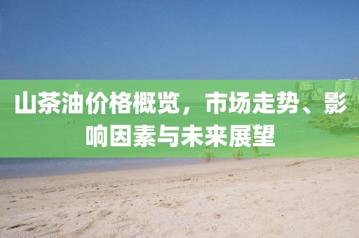 山茶油价格概览，市场走势、影响因素与未来展望
