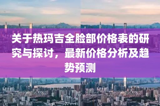 关于热玛吉全脸部价格表的研究与探讨，最新价格分析及趋势预测