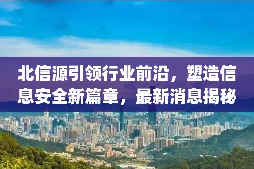 北信源引领行业前沿，塑造信息安全新篇章，最新消息揭秘