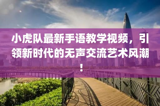 小虎队最新手语教学视频，引领新时代的无声交流艺术风潮！