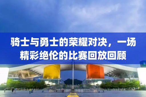 骑士与勇士的荣耀对决，一场精彩绝伦的比赛回放回顾