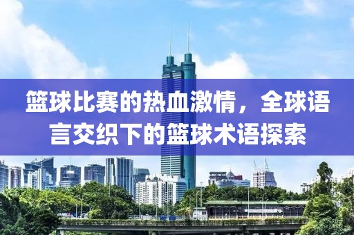 篮球比赛的热血激情，全球语言交织下的篮球术语探索
