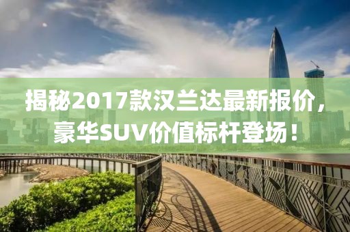 揭秘2017款汉兰达最新报价，豪华SUV价值标杆登场！