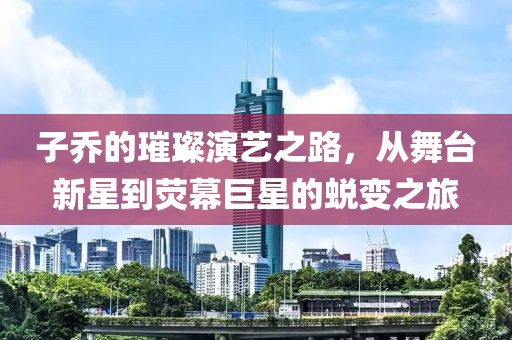 子乔的璀璨演艺之路，从舞台新星到荧幕巨星的蜕变之旅