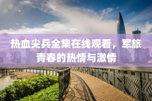 热血尖兵全集在线观看，军旅青春的热情与激情