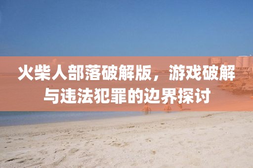 火柴人部落破解版，游戏破解与违法犯罪的边界探讨