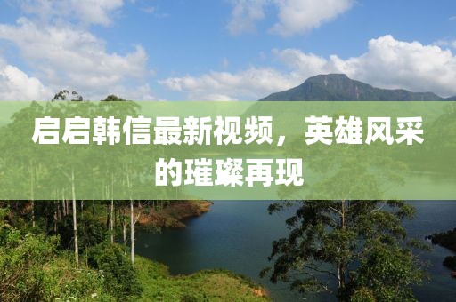 启启韩信最新视频，英雄风采的璀璨再现