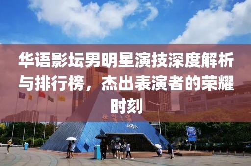 华语影坛男明星演技深度解析与排行榜，杰出表演者的荣耀时刻