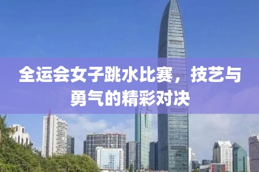 全运会女子跳水比赛，技艺与勇气的精彩对决