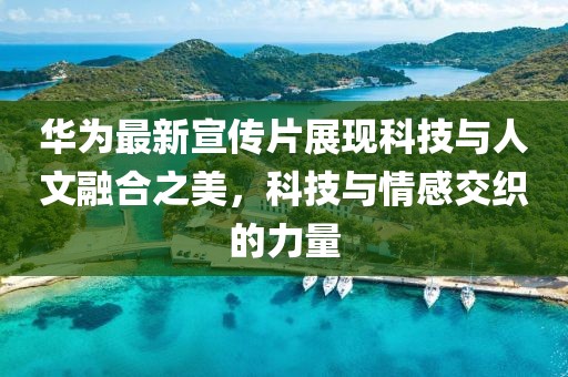 华为最新宣传片展现科技与人文融合之美，科技与情感交织的力量