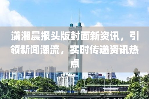 潇湘晨报头版封面新资讯，引领新闻潮流，实时传递资讯热点