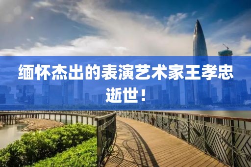 缅怀杰出的表演艺术家王孝忠逝世！