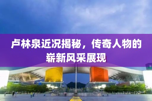 卢林泉近况揭秘，传奇人物的崭新风采展现