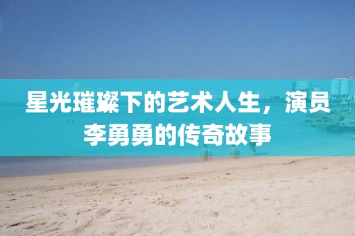星光璀璨下的艺术人生，演员李勇勇的传奇故事