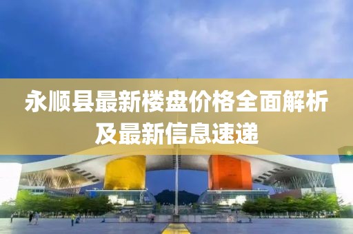 永顺县最新楼盘价格全面解析及最新信息速递