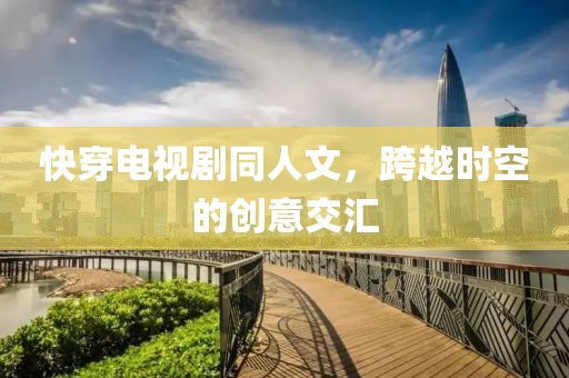 快穿电视剧同人文，跨越时空的创意交汇