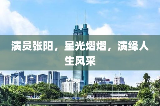 演员张阳，星光熠熠，演绎人生风采