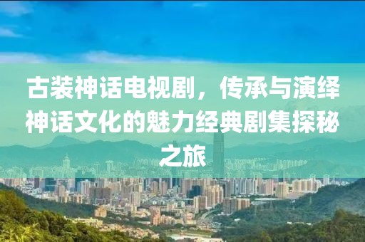 古装神话电视剧，传承与演绎神话文化的魅力经典剧集探秘之旅