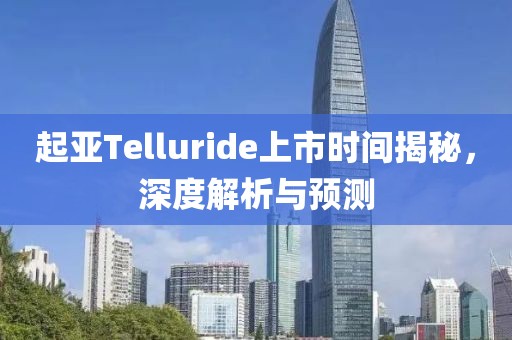 起亚Telluride上市时间揭秘，深度解析与预测
