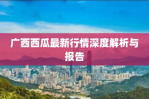 广西西瓜最新行情深度解析与报告