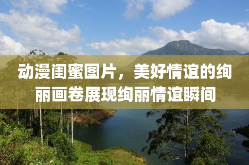 动漫闺蜜图片，美好情谊的绚丽画卷展现绚丽情谊瞬间