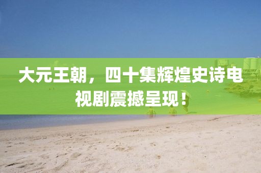 大元王朝，四十集辉煌史诗电视剧震撼呈现！