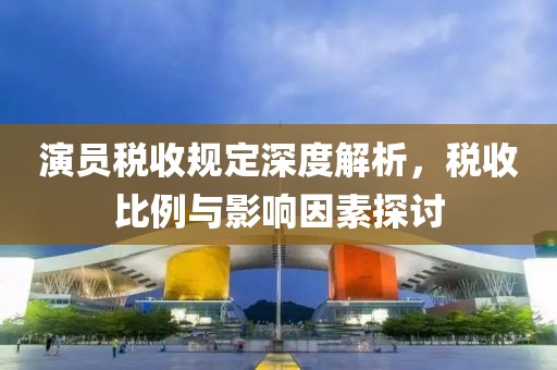 演员税收规定深度解析，税收比例与影响因素探讨