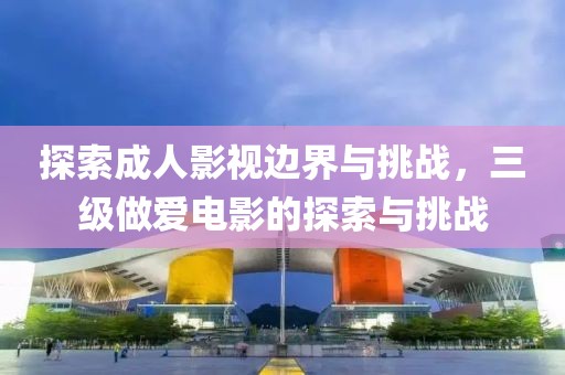 探索成人影视边界与挑战，三级做爱电影的探索与挑战