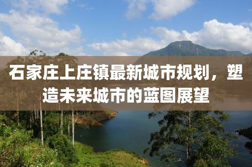 石家庄上庄镇最新城市规划，塑造未来城市的蓝图展望