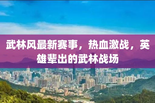 武林风最新赛事，热血激战，英雄辈出的武林战场