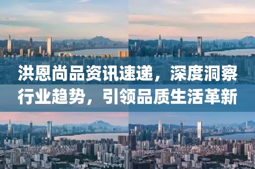 洪恩尚品资讯速递，深度洞察行业趋势，引领品质生活革新
